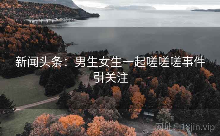 新闻头条:男生女生一起嗟嗟嗟事件引关注 新闻头条:男生女生一起嗟嗟嗟事件引关注