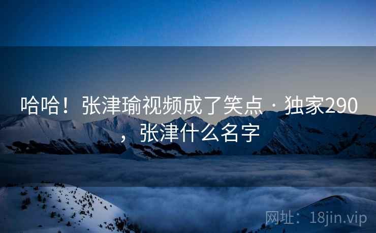 哈哈！张津瑜视频成了笑点 · 独家290，张津什么名字
