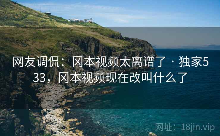 网友调侃：冈本视频太离谱了 · 独家533，冈本视频现在改叫什么了