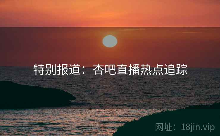 特别报道：杏吧直播热点追踪