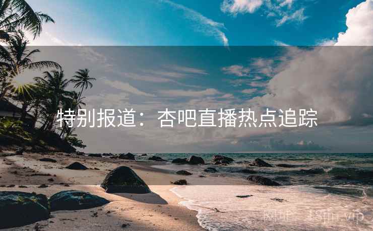 特别报道：杏吧直播热点追踪