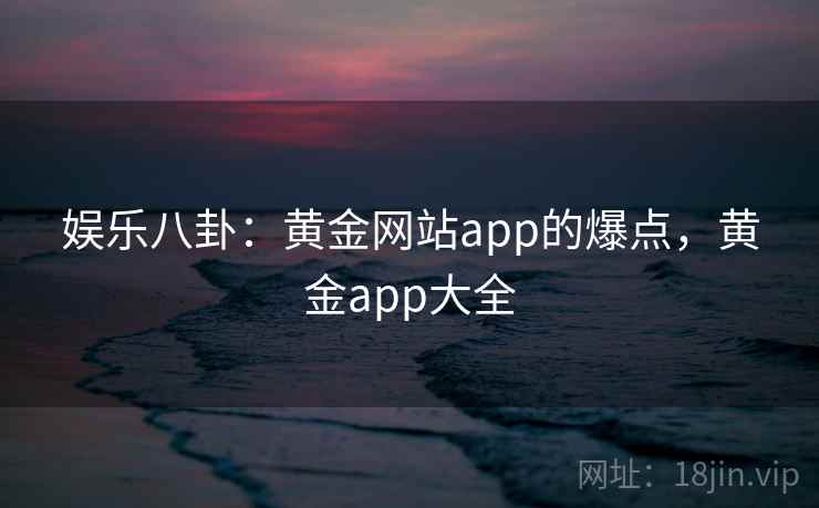 娱乐八卦：黄金网站app的爆点，黄金app大全