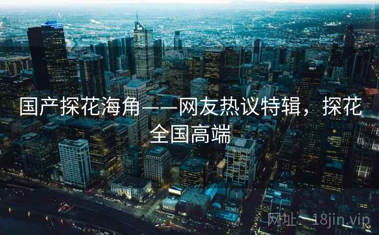 国产探花海角——网友热议特辑,探花全国高端 国产探花海角——网友热议特辑,探花全国高端