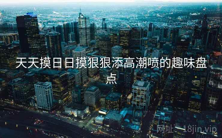 天天摸日日摸狠狠添高潮喷的趣味盘点