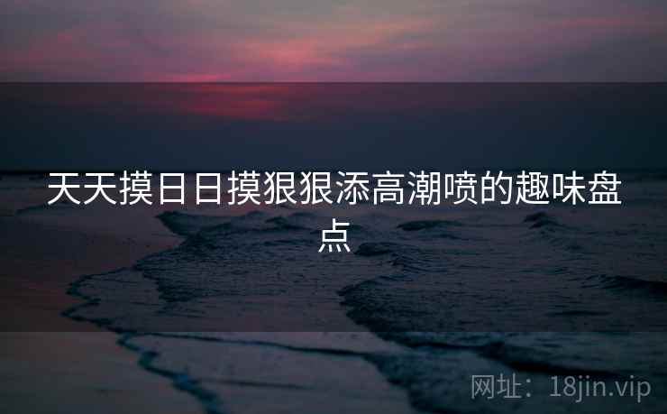 天天摸日日摸狠狠添高潮喷的趣味盘点