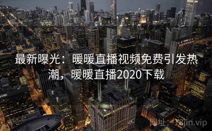 最新曝光:暖暖直播视频免费引发热潮,暖暖直播2020下载 最新曝光:暖暖直播视频免费引发热潮,暖暖直播2020下载