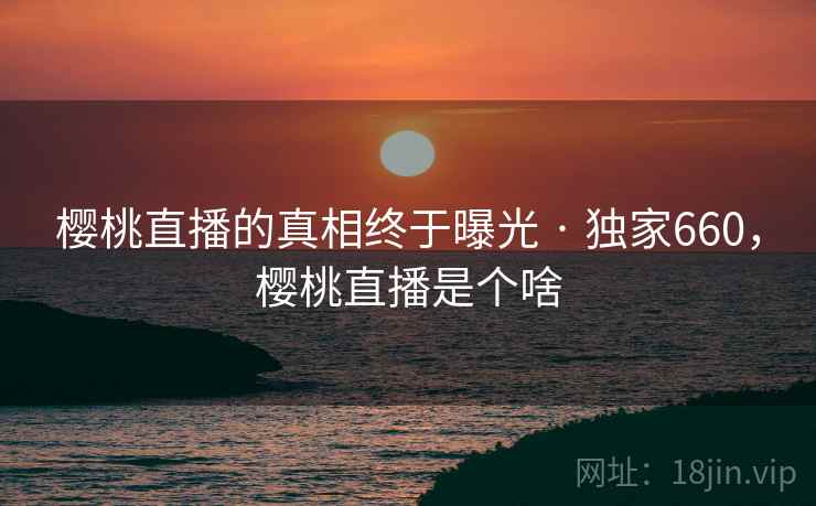 樱桃直播的真相终于曝光 · 独家660，樱桃直播是个啥