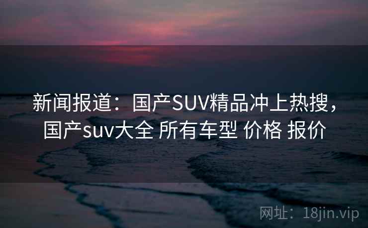 新闻报道：国产SUV精品冲上热搜，国产suv大全 所有车型 价格 报价