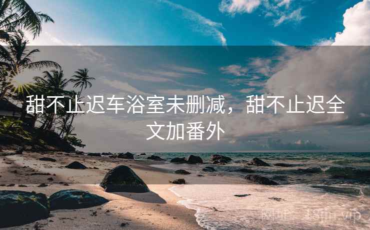 甜不止迟车浴室未删减，甜不止迟全文加番外