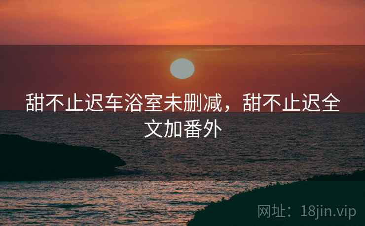 甜不止迟车浴室未删减，甜不止迟全文加番外