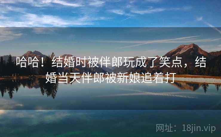 哈哈！结婚时被伴郎玩成了笑点，结婚当天伴郎被新娘追着打