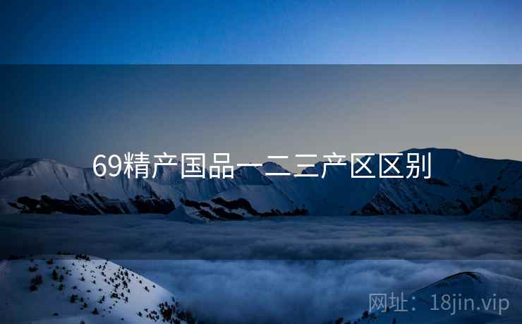 69精产国品一二三产区区别 69精产国品一二三产区区别