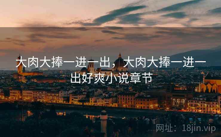 大肉大捧一进一出,大肉大捧一进一出好爽小说章节 大肉大捧一进一出,大肉大捧一进一出好爽小说章节
