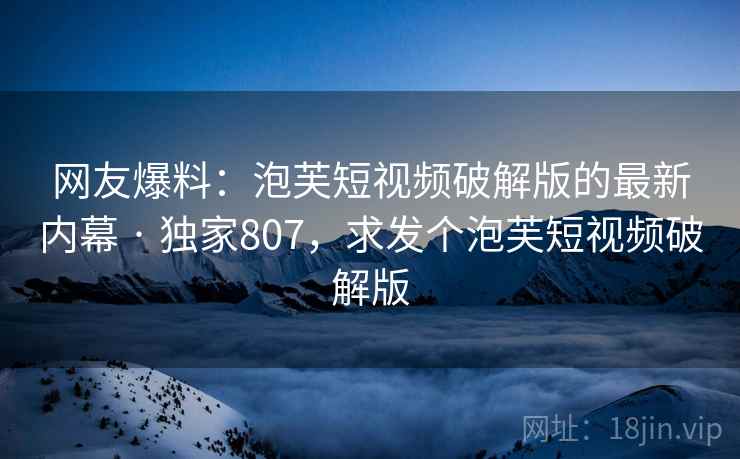 网友爆料：泡芙短视频破解版的最新内幕 · 独家807，求发个泡芙短视频破解版