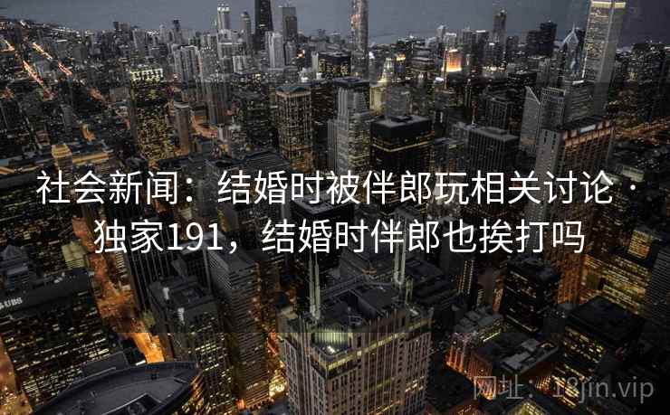 社会新闻:结婚时被伴郎玩相关讨论 · 独家191,结婚时伴郎也挨打吗 社会新闻:结婚时被伴郎玩相关讨论 · 独家191,结婚时伴郎也挨打吗