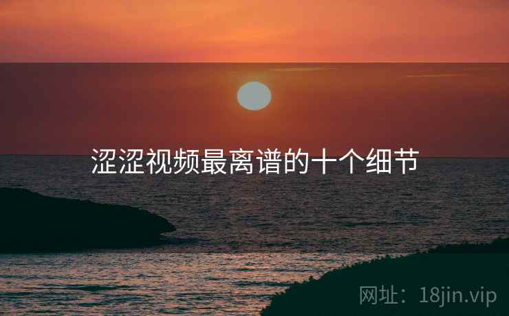 涩涩视频最离谱的十个细节 涩涩视频最离谱的十个细节