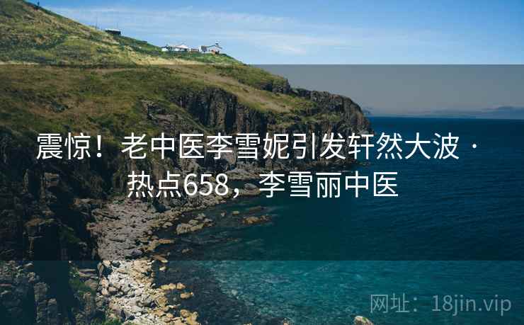 震惊!老中医李雪妮引发轩然大波 · 热点658,李雪丽中医 震惊!老中医李雪妮引发轩然大波 · 热点658,李雪丽中医