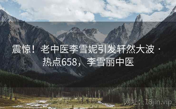 震惊!老中医李雪妮引发轩然大波 · 热点658,李雪丽中医 震惊!老中医李雪妮引发轩然大波 · 热点658,李雪丽中医