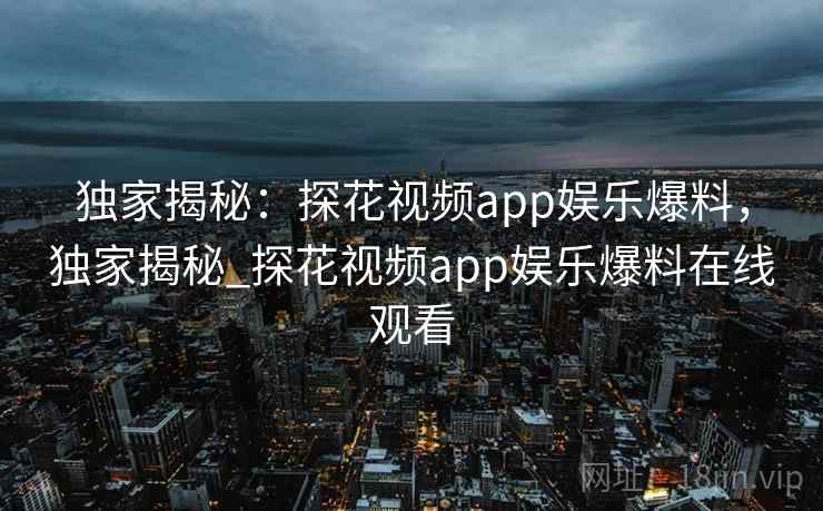 独家揭秘：探花视频app娱乐爆料，独家揭秘_探花视频app娱乐爆料在线观看