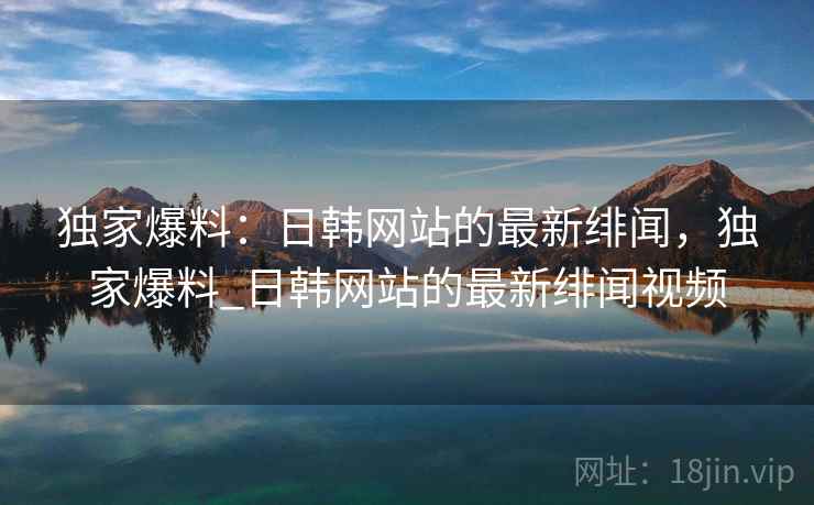 独家爆料:日韩网站的最新绯闻,独家爆料_日韩网站的最新绯闻视频 独家爆料:日韩网站的最新绯闻,独家爆料_日韩网站的最新绯闻视频