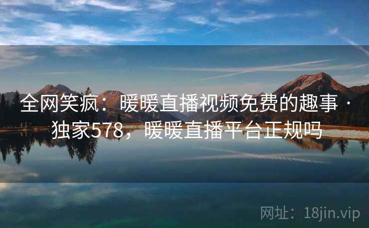 全网笑疯：暖暖直播视频免费的趣事 · 独家578，暖暖直播平台正规吗