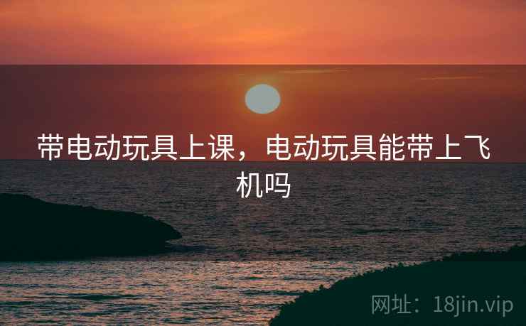 带电动玩具上课,电动玩具能带上飞机吗 带电动玩具上课,电动玩具能带上飞机吗