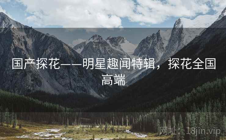 国产探花——明星趣闻特辑，探花全国高端