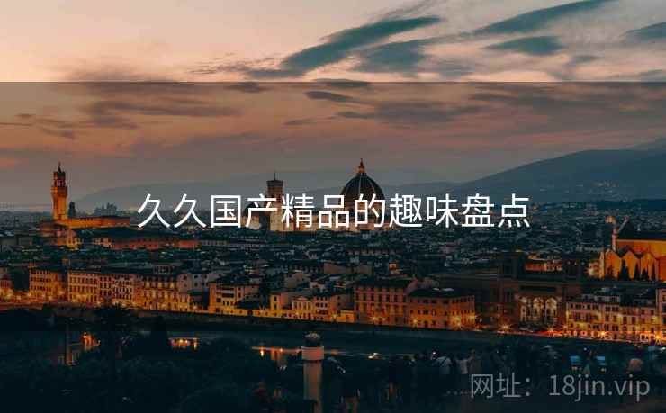 久久国产精品的趣味盘点 久久国产精品的趣味盘点