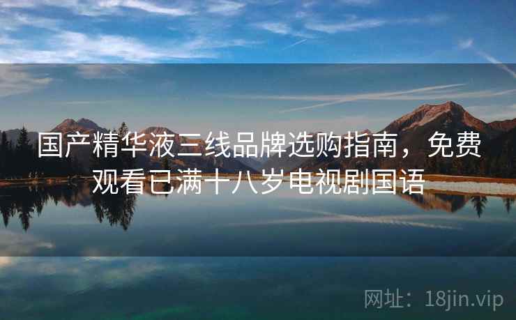 国产精华液三线品牌选购指南，免费观看已满十八岁电视剧国语