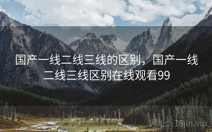 国产一线二线三线的区别,国产一线二线三线区别在线观看99 国产一线二线三线的区别,国产一线二线三线区别在线观看99