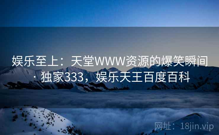 娱乐至上:天堂WWW资源的爆笑瞬间 · 独家333,娱乐天王百度百科 娱乐至上:天堂WWW资源的爆笑瞬间 · 独家333,娱乐天王百度百科