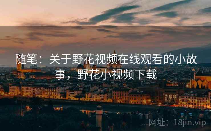随笔:关于野花视频在线观看的小故事,野花小视频下载 随笔:关于野花视频在线观看的小故事,野花小视频下载