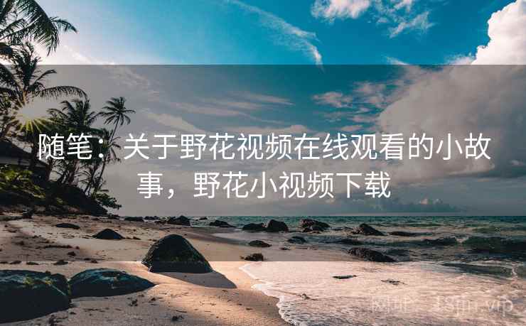 随笔:关于野花视频在线观看的小故事,野花小视频下载 随笔:关于野花视频在线观看的小故事,野花小视频下载