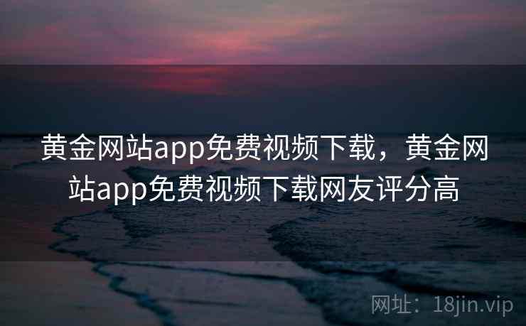 黄金网站app免费视频下载,黄金网站app免费视频下载网友评分高 黄金网站app免费视频下载,黄金网站app免费视频下载网友评分高