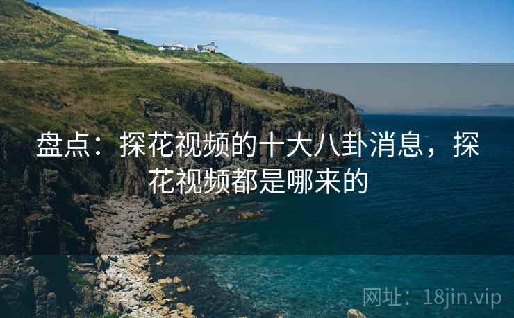 盘点:探花视频的十大八卦消息,探花视频都是哪来的 盘点:探花视频的十大八卦消息,探花视频都是哪来的