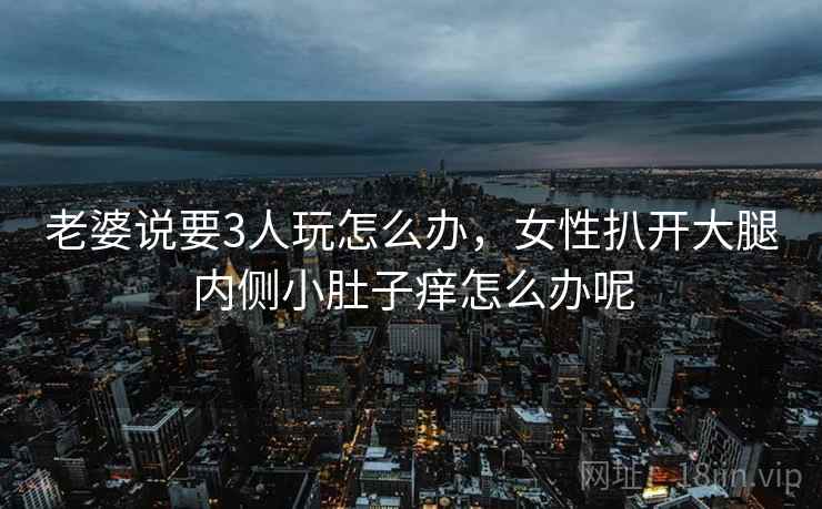 老婆说要3人玩怎么办，女性扒开大腿内侧小肚子痒怎么办呢