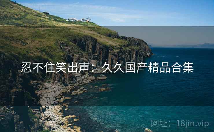 忍不住笑出声:久久国产精品合集 忍不住笑出声:久久国产精品合集