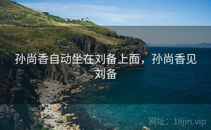 孙尚香自动坐在刘备上面,孙尚香见刘备 孙尚香自动坐在刘备上面,孙尚香见刘备