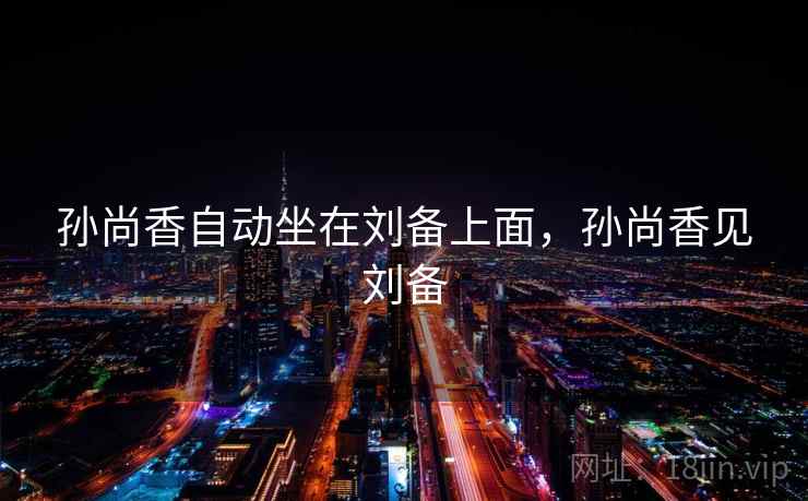孙尚香自动坐在刘备上面,孙尚香见刘备 孙尚香自动坐在刘备上面,孙尚香见刘备
