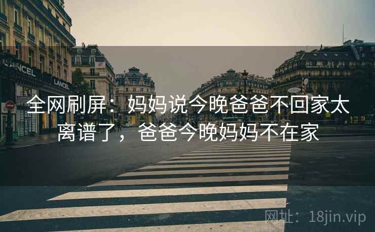 全网刷屏:妈妈说今晚爸爸不回家太离谱了,爸爸今晚妈妈不在家 全网刷屏:妈妈说今晚爸爸不回家太离谱了,爸爸今晚妈妈不在家