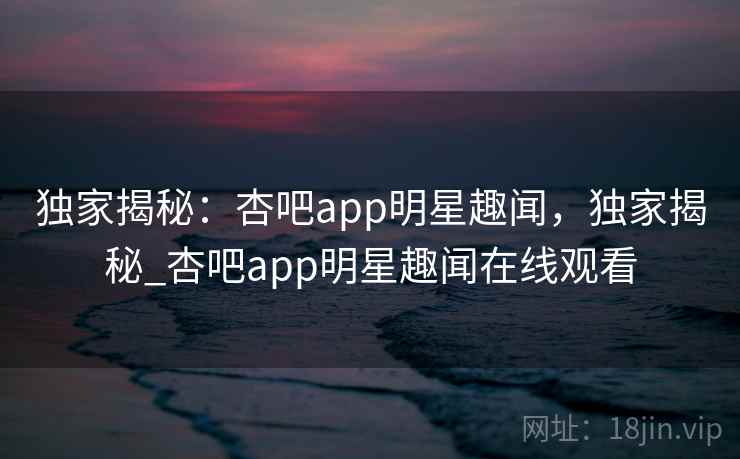 独家揭秘:杏吧app明星趣闻,独家揭秘_杏吧app明星趣闻在线观看 独家揭秘:杏吧app明星趣闻,独家揭秘_杏吧app明星趣闻在线观看